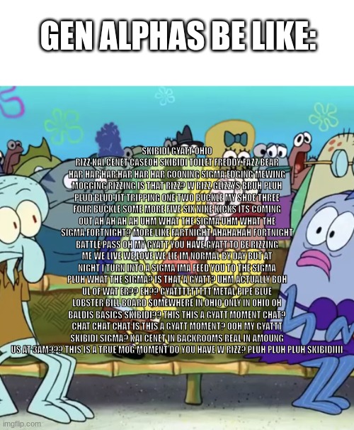 uhm what the sigma? | SKIBIDI GYATT OHIO RIZZ KAI CENET CASEOH SKIBIDI TOILET FREDDY FAZZ BEAR HAR HAR HAR HAR HAR HAR GOONING SIGMA EDGING MEWING MOGGING RIZZING IS THAT RIZZ? W RIZZ GLIZZYS BRUH PLUH PLUD BLUD JIT TRIPPING ONE TWO BUCKLE MY SHOE THREE FOUR BUCKLE SOME MORE FIVE SIX NIKE KICKS ITS COMING OUT AH AH AH AH UHM WHAT THE SIGMA UHM WHAT THE SIGMA FORTNIGHT? MORE LIKE FARTNIGHT AHAHAHAH FORTNIGHT BATTLE PASS OH MY GYATT YOU HAVE GYATT TO BE RIZZING ME WE LIVE WE LOVE WE LIE IM NORMAL BY DAY BUT AT NIGHT I TURN INTO A SIGMA IMA FEED YOU TO THE SIGMA PLUH WHAT THE SIGMA? IS THAT A GYATT? UHM ACTUALLY BOH UL OF WAT ER?? EH?? GYATTTTTTTTT METAL PIPE BLUE LOBSTER BILL BOARD SOMEWHERE IN OHIO ONLY IN OHIO OH BALDIS BASICS SKIBIDI?? THIS THIS A GYATT MOMENT CHAT? CHAT CHAT CHAT IS THIS A GYATT MOMENT? OOH MY GYATTT SKIBIDI SIGMA? KAI CENET IN BACKROOMS REAL IN AMOUNG US AT 3AM??? THIS IS A TRUE MOG MOMENT DO YOU HAVE W RIZZ? PLUH PLUH PLUH SKIBIDIIII; GEN ALPHAS BE LIKE: | image tagged in urm | made w/ Imgflip meme maker