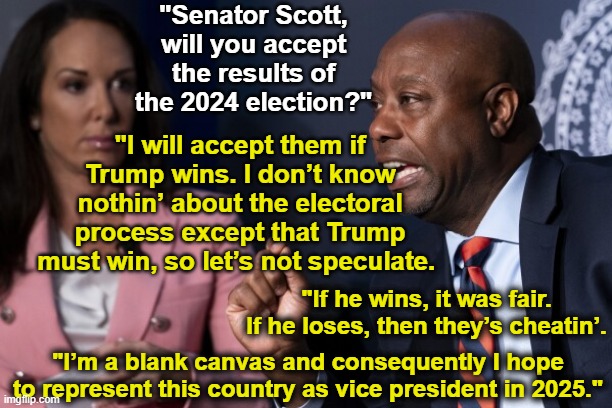 Trump's VP auditions | "Senator Scott, will you accept the results of the 2024 election?"; "I will accept them if Trump wins. I don’t know nothin’ about the electoral process except that Trump must win, so let’s not speculate. "If he wins, it was fair. If he loses, then they’s cheatin’. "I’m a blank canvas and consequently I hope to represent this country as vice president in 2025." | image tagged in maga,presidential race,basket of deplorables,nevertrump,deplorable donald,donald trump approves | made w/ Imgflip meme maker