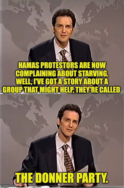 WEEKEND UPDATE WITH NORM | HAMAS PROTESTORS ARE NOW COMPLAINING ABOUT STARVING. WELL, I'VE GOT A STORY ABOUT A GROUP THAT MIGHT HELP, THEY'RE CALLED; THE DONNER PARTY. | image tagged in weekend update with norm,hamas,protesters | made w/ Imgflip meme maker