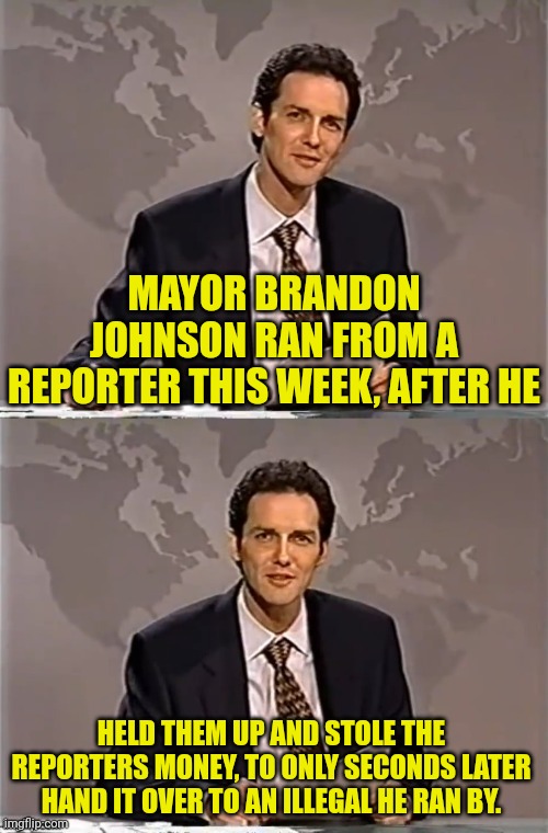 WEEKEND UPDATE WITH NORM | MAYOR BRANDON JOHNSON RAN FROM A REPORTER THIS WEEK, AFTER HE; HELD THEM UP AND STOLE THE REPORTERS MONEY, TO ONLY SECONDS LATER HAND IT OVER TO AN ILLEGAL HE RAN BY. | image tagged in weekend update with norm,chicago,illegal aliens | made w/ Imgflip meme maker