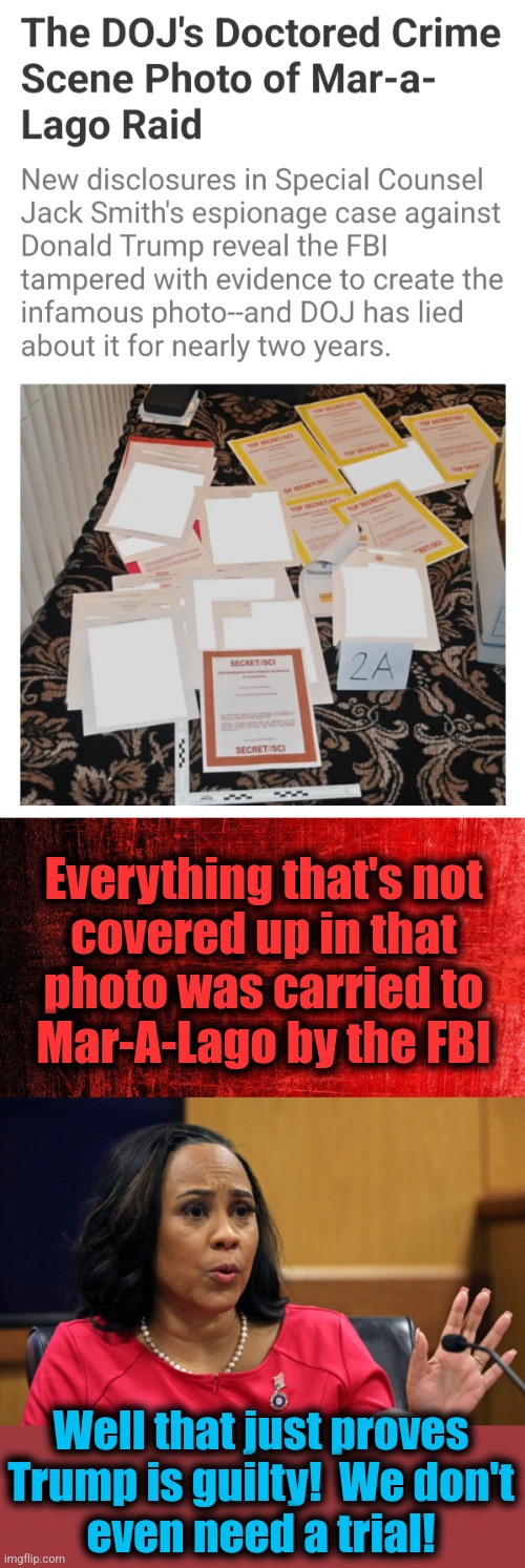 The DOJ lied for two years.  Who's surprised?! | Everything that's not
covered up in that
photo was carried to
Mar-A-Lago by the FBI; Well that just proves Trump is guilty!  We don't
even need a trial! | image tagged in memes,donald trump,mar-a-lago,fbi,raid,classified documents | made w/ Imgflip meme maker
