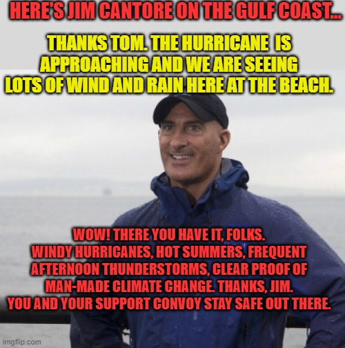 And a safe flight back. | HERE'S JIM CANTORE ON THE GULF COAST... THANKS TOM. THE HURRICANE  IS APPROACHING AND WE ARE SEEING LOTS OF WIND AND RAIN HERE AT THE BEACH. WOW! THERE YOU HAVE IT, FOLKS. WINDY HURRICANES, HOT SUMMERS, FREQUENT AFTERNOON THUNDERSTORMS, CLEAR PROOF OF MAN-MADE CLIMATE CHANGE. THANKS, JIM. YOU AND YOUR SUPPORT CONVOY STAY SAFE OUT THERE. | image tagged in jim cantore hurricane | made w/ Imgflip meme maker