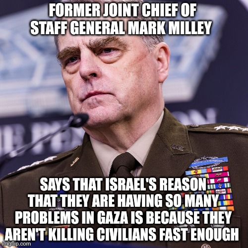 mark milley | FORMER JOINT CHIEF OF STAFF GENERAL MARK MILLEY; SAYS THAT ISRAEL'S REASON THAT THEY ARE HAVING SO MANY PROBLEMS IN GAZA IS BECAUSE THEY AREN'T KILLING CIVILIANS FAST ENOUGH | image tagged in israel | made w/ Imgflip meme maker