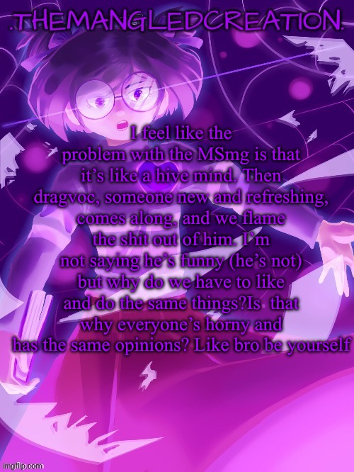 Istg if someone says I ain’t reading all that ima commit a class D felony | I feel like the problem with the MSmg is that it’s like a hive mind. Then dragvoc, someone new and refreshing, comes along, and we flame the shit out of him. I’m not saying he’s funny (he’s not) but why do we have to like and do the same things?Is  that why everyone’s horny and has the same opinions? Like bro be yourself | image tagged in themangledcreation announcement template | made w/ Imgflip meme maker