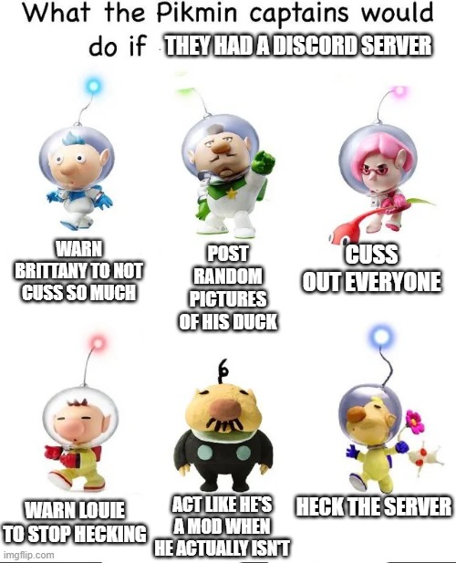 what would the pikmin captains do if they had a discord server? | THEY HAD A DISCORD SERVER; WARN BRITTANY TO NOT CUSS SO MUCH; CUSS OUT EVERYONE; POST RANDOM PICTURES OF HIS DUCK; ACT LIKE HE'S A MOD WHEN HE ACTUALLY ISN'T; HECK THE SERVER; WARN LOUIE TO STOP HECKING | image tagged in what would the pikmin captains do if,pikmin,discord,memes,funny | made w/ Imgflip meme maker