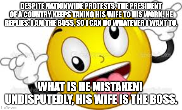 Silly boss | DESPITE NATIONWIDE PROTESTS, THE PRESIDENT OF A COUNTRY KEEPS TAKING HIS WIFE TO HIS WORK. HE REPLIES: I AM THE BOSS, SO I CAN DO WHATEVER I WANT TO. WHAT IS HE MISTAKEN! 
UNDISPUTEDLY, HIS WIFE IS THE BOSS. | image tagged in silly | made w/ Imgflip meme maker