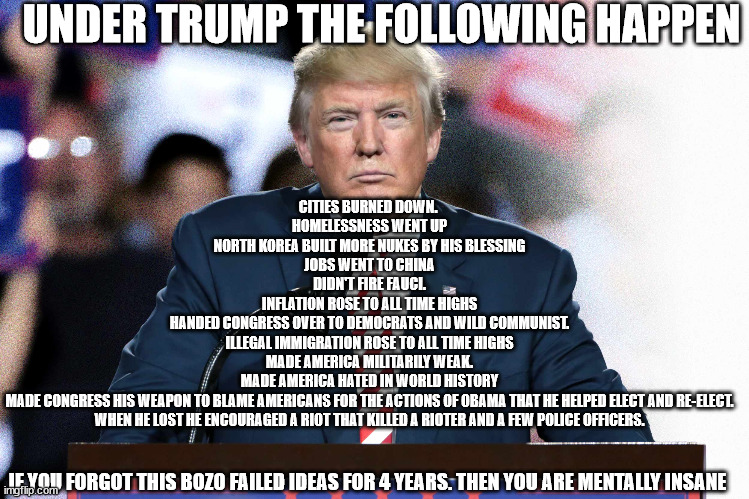 Failures of Trump. I am not a democrat | UNDER TRUMP THE FOLLOWING HAPPEN; CITIES BURNED DOWN. 
HOMELESSNESS WENT UP
NORTH KOREA BUILT MORE NUKES BY HIS BLESSING
JOBS WENT TO CHINA
DIDN'T FIRE FAUCI.
INFLATION ROSE TO ALL TIME HIGHS
HANDED CONGRESS OVER TO DEMOCRATS AND WILD COMMUNIST.
ILLEGAL IMMIGRATION ROSE TO ALL TIME HIGHS
MADE AMERICA MILITARILY WEAK.
MADE AMERICA HATED IN WORLD HISTORY
MADE CONGRESS HIS WEAPON TO BLAME AMERICANS FOR THE ACTIONS OF OBAMA THAT HE HELPED ELECT AND RE-ELECT.
WHEN HE LOST HE ENCOURAGED A RIOT THAT KILLED A RIOTER AND A FEW POLICE OFFICERS. IF YOU FORGOT THIS BOZO FAILED IDEAS FOR 4 YEARS. THEN YOU ARE MENTALLY INSANE | image tagged in donald trump approves,creepy joe biden,communism,north korea,2024,january 6th | made w/ Imgflip meme maker