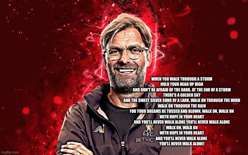 Jürgen Klopp | WHEN YOU WALK THROUGH A STORM
HOLD YOUR HEAD UP HIGH
AND DON'T BE AFRAID OF THE DARK. AT THE END OF A STORM
THERE'S A GOLDEN SKY
AND THE SWEET SILVER SONG OF A LARK. WALK ON THROUGH THE WIND
WALK ON THROUGH THE RAIN
FOR YOUR DREAMS BE TOSSED AND BLOWN. WALK ON, WALK ON
WITH HOPE IN YOUR HEART
AND YOU'LL NEVER WALK ALONE YOU'LL NEVER WALK ALONE
WALK ON, WALK ON
WITH HOPE IN YOUR HEART
AND YOU'LL NEVER WALK ALONE 
YOU'LL NEVER WALK ALONE! | image tagged in j rgen klopp | made w/ Imgflip meme maker