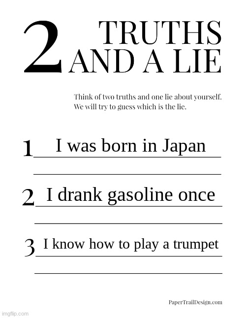 2 Truths and a Lie | I was born in Japan; I drank gasoline once; I know how to play a trumpet | image tagged in 2 truths and a lie | made w/ Imgflip meme maker