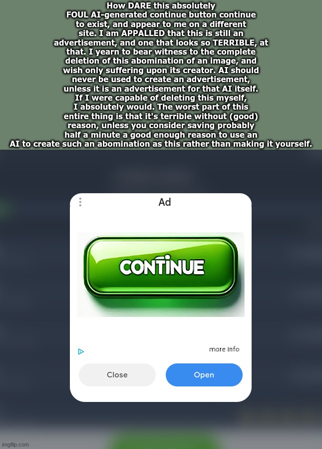 How DARE this absolutely FOUL AI-generated continue button continue to exist, and appear to me on a different site. I am APPALLED that this is still an advertisement, and one that looks so TERRIBLE, at that. I yearn to bear witness to the complete deletion of this abomination of an image, and wish only suffering upon its creator. AI should never be used to create an advertisement, unless it is an advertisement for that AI itself. If I were capable of deleting this myself, I absolutely would. The worst part of this entire thing is that it's terrible without (good) reason, unless you consider saving probably half a minute a good enough reason to use an AI to create such an abomination as this rather than making it yourself. | made w/ Imgflip meme maker