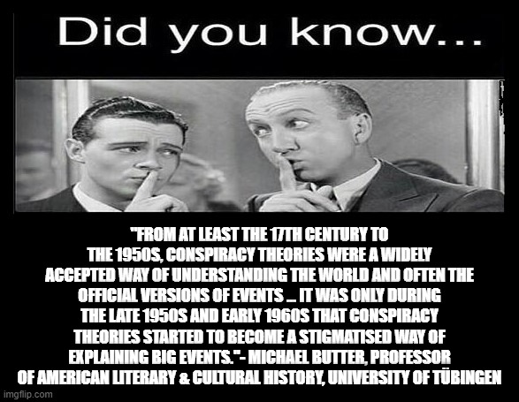 "FROM AT LEAST THE 17TH CENTURY TO THE 1950S, CONSPIRACY THEORIES WERE A WIDELY ACCEPTED WAY OF UNDERSTANDING THE WORLD AND OFTEN THE OFFICIAL VERSIONS OF EVENTS ... IT WAS ONLY DURING THE LATE 1950S AND EARLY 1960S THAT CONSPIRACY THEORIES STARTED TO BECOME A STIGMATISED WAY OF EXPLAINING BIG EVENTS."- MICHAEL BUTTER, PROFESSOR OF AMERICAN LITERARY & CULTURAL HISTORY, UNIVERSITY OF TÜBINGEN | made w/ Imgflip meme maker