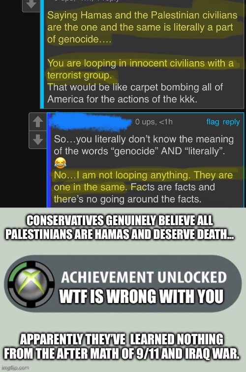 I’m at a loss for words… | CONSERVATIVES GENUINELY BELIEVE ALL PALESTINIANS ARE HAMAS AND DESERVE DEATH…; APPARENTLY THEY’VE  LEARNED NOTHING FROM THE AFTER MATH OF 9/11 AND IRAQ WAR. | image tagged in wtf is wrong with you,genocide denial,genocide,conservatives,no racism | made w/ Imgflip meme maker