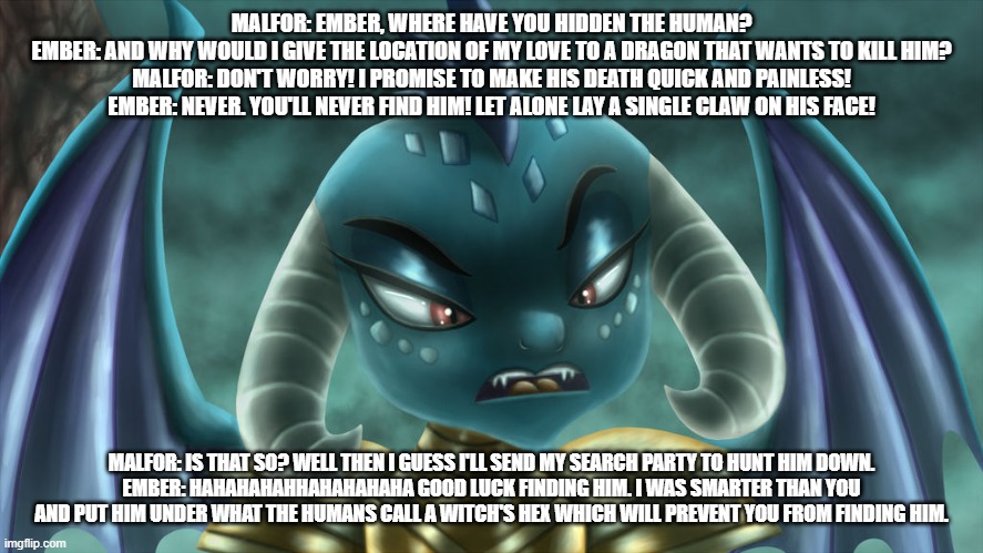 ember's love story s1 ep8 ember confronts her brother | MALFOR: EMBER, WHERE HAVE YOU HIDDEN THE HUMAN?
EMBER: AND WHY WOULD I GIVE THE LOCATION OF MY LOVE TO A DRAGON THAT WANTS TO KILL HIM?
MALFOR: DON'T WORRY! I PROMISE TO MAKE HIS DEATH QUICK AND PAINLESS!
EMBER: NEVER. YOU'LL NEVER FIND HIM! LET ALONE LAY A SINGLE CLAW ON HIS FACE! MALFOR: IS THAT SO? WELL THEN I GUESS I'LL SEND MY SEARCH PARTY TO HUNT HIM DOWN.
EMBER: HAHAHAHAHHAHAHAHAHA GOOD LUCK FINDING HIM. I WAS SMARTER THAN YOU AND PUT HIM UNDER WHAT THE HUMANS CALL A WITCH'S HEX WHICH WILL PREVENT YOU FROM FINDING HIM. | image tagged in dragons | made w/ Imgflip meme maker