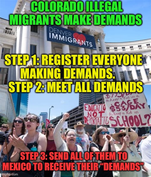 When do tax paying Americans get to their demands met? | COLORADO ILLEGAL MIGRANTS MAKE DEMANDS; STEP 1: REGISTER EVERYONE MAKING DEMANDS.         STEP 2: MEET ALL DEMANDS; STEP 3: SEND ALL OF THEM TO MEXICO TO RECEIVE THEIR “DEMANDS” | image tagged in gifs,democrats,illegal immigration,illegal immigrants,biden | made w/ Imgflip meme maker