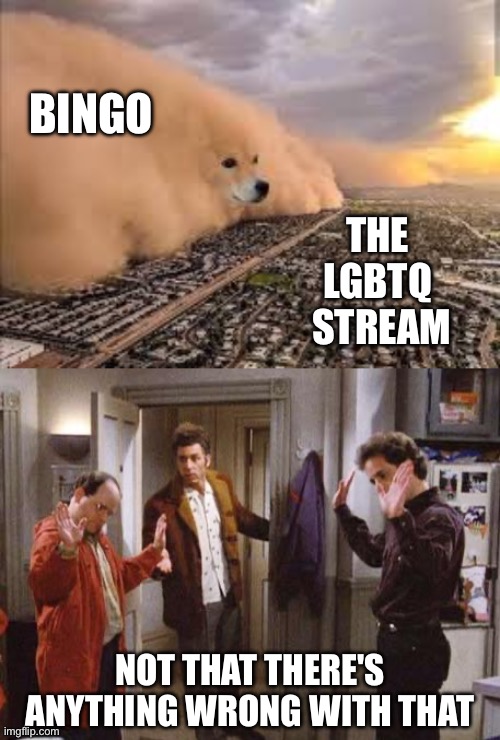 We play a lot of bingo. Not that there's anything wrong with that. (It's fun) | BINGO; THE 
LGBTQ 
STREAM; NOT THAT THERE'S ANYTHING WRONG WITH THAT | image tagged in dog sandstorm,seinfeld not that there s anything wrong with that,lgbtq,bingo,seinfeld | made w/ Imgflip meme maker