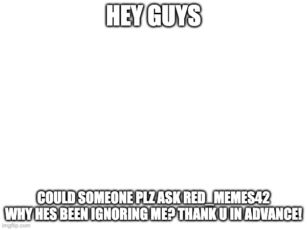 HEY GUYS; COULD SOMEONE PLZ ASK RED_MEMES42 WHY HES BEEN IGNORING ME? THANK U IN ADVANCE! | made w/ Imgflip meme maker