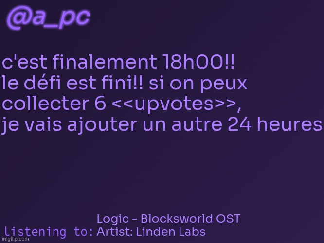 if this gets 6 upvotes i will give the translation | @a_pc; c'est finalement 18h00!! le défi est fini!! si on peux collecter 6 <<upvotes>>, je vais ajouter un autre 24 heures; Logic - Blocksworld OST
Artist: Linden Labs | image tagged in a_pc's temp 3 | made w/ Imgflip meme maker