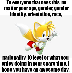 Tails wishes you an awesome day | To everyone that sees this, no
matter your age, gender, gender
identity, orientation, race, nationality, IQ level or what you
enjoy doing in your spare time, I
hope you have an awesome day. | image tagged in tails,wholesome | made w/ Imgflip meme maker