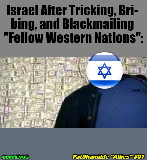 FSA1 | Israel After Tricking, Bri- 

bing, and Blackmailing 

"Fellow Western Nations":; OzwinEVCG; FatShamible "Allies" #01 | image tagged in world occupied,israel,jeffrey epstein,mossad,x after inventing y,memes | made w/ Imgflip meme maker