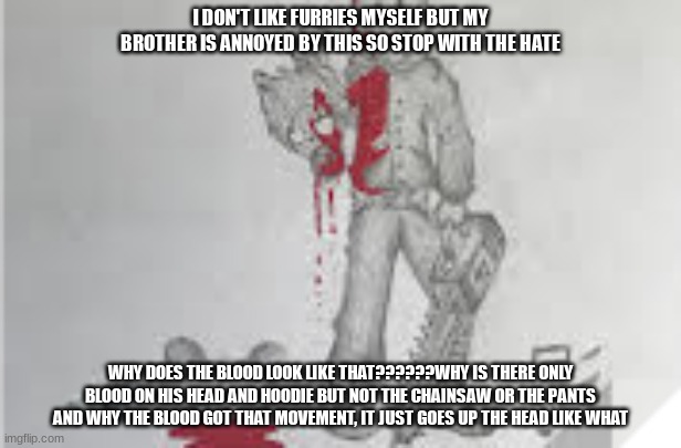 why? | I DON'T LIKE FURRIES MYSELF BUT MY BROTHER IS ANNOYED BY THIS SO STOP WITH THE HATE; WHY DOES THE BLOOD LOOK LIKE THAT??????WHY IS THERE ONLY BLOOD ON HIS HEAD AND HOODIE BUT NOT THE CHAINSAW OR THE PANTS AND WHY THE BLOOD GOT THAT MOVEMENT, IT JUST GOES UP THE HEAD LIKE WHAT | image tagged in problems | made w/ Imgflip meme maker