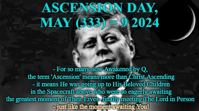 Ascension Day | ASCENSION DAY, MAY (333) = 9 2024; - For so many now Awakened by Q, 
the term 'Ascension' means more than Christ Ascending - it means He was going up to His Beloved Children in the Spacecraft above who were so eagerly awaiting the greatest moment of Their Lives- finally meeting The Lord in Person 
- just like the moment awaiting You! - just like the moment awaiting You! | image tagged in ascension day,christ,lord john yahweh,yahweh,jfk | made w/ Imgflip meme maker