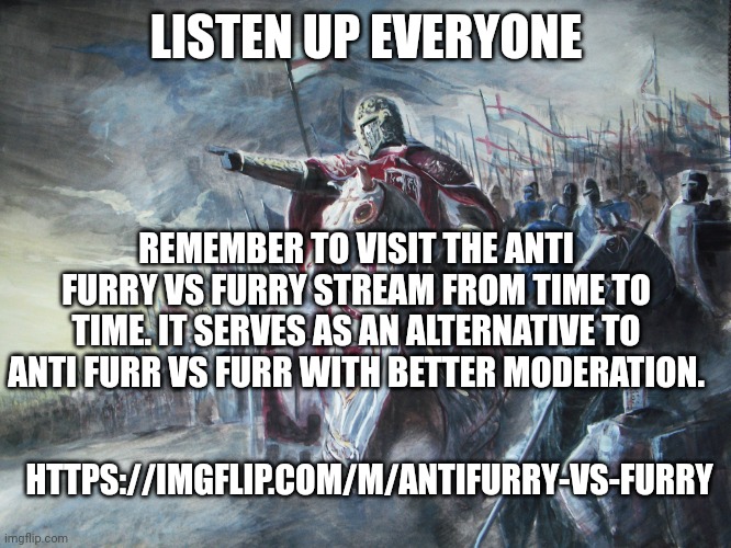 Listen up | LISTEN UP EVERYONE; REMEMBER TO VISIT THE ANTI FURRY VS FURRY STREAM FROM TIME TO TIME. IT SERVES AS AN ALTERNATIVE TO ANTI FURR VS FURR WITH BETTER MODERATION. HTTPS://IMGFLIP.COM/M/ANTIFURRY-VS-FURRY | image tagged in crusader,announcement,anti furry | made w/ Imgflip meme maker
