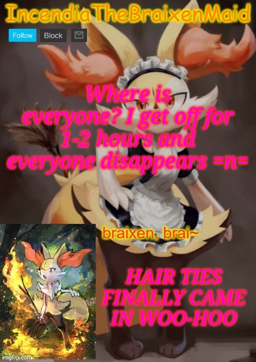 ~IncendiaTheBraixenMaid~ | Where is everyone? I get off for 1-2 hours and everyone disappears =n=; HAIR TIES FINALLY CAME
IN WOO-HOO | image tagged in incendiathebraixenmaid | made w/ Imgflip meme maker