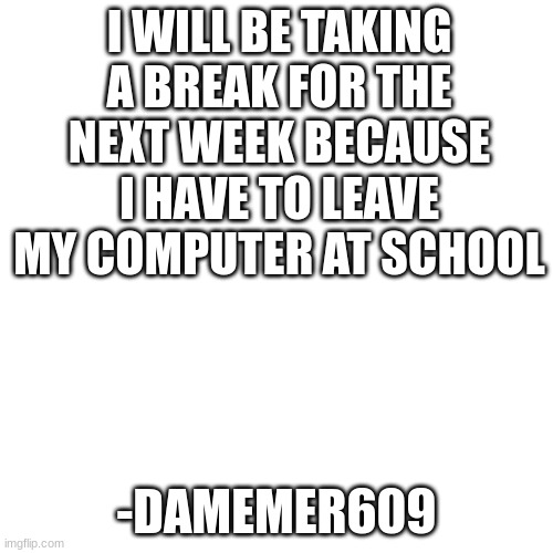 this is 100% true | I WILL BE TAKING A BREAK FOR THE NEXT WEEK BECAUSE I HAVE TO LEAVE MY COMPUTER AT SCHOOL; -DAMEMER609 | image tagged in memes,blank transparent square | made w/ Imgflip meme maker
