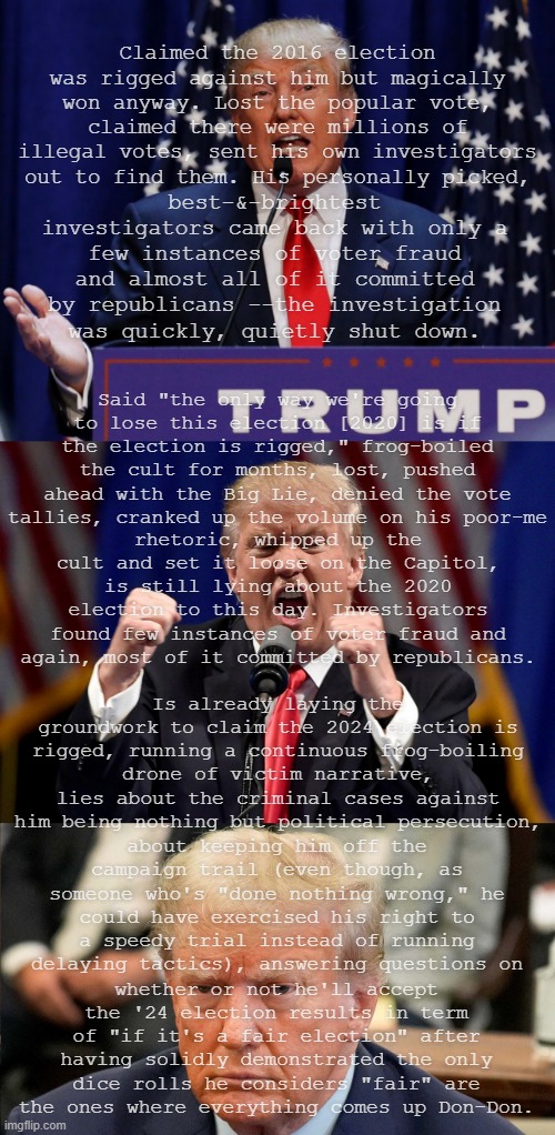 If things are only fair when you win, it isn't the game that's janky. | Claimed the 2016 election was rigged against him but magically won anyway. Lost the popular vote, claimed there were millions of illegal votes, sent his own investigators out to find them. His personally picked, best-&-brightest investigators came back with only a few instances of voter fraud and almost all of it committed by republicans --the investigation was quickly, quietly shut down. Said "the only way we're going to lose this election [2020] is if the election is rigged," frog-boiled the cult for months, lost, pushed ahead with the Big Lie, denied the vote tallies, cranked up the volume on his poor-me; rhetoric, whipped up the cult and set it loose on the Capitol, is still lying about the 2020 election to this day. Investigators found few instances of voter fraud and again, most of it committed by republicans. Is already laying the groundwork to claim the 2024 election is rigged, running a continuous frog-boiling drone of victim narrative, lies about the criminal cases against him being nothing but political persecution, about keeping him off the campaign trail (even though, as someone who's "done nothing wrong," he could have exercised his right to a speedy trial instead of running delaying tactics), answering questions on; whether or not he'll accept the '24 election results in term of "if it's a fair election" after having solidly demonstrated the only dice rolls he considers "fair" are the ones where everything comes up Don-Don. | image tagged in trump 2016,angry donald trump,president donald trump new york state trial,cry-baby trump,spoiled brat,liar | made w/ Imgflip meme maker