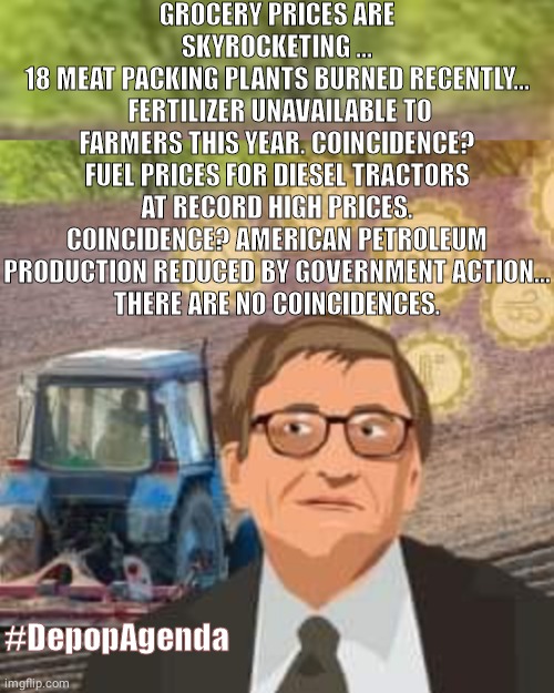 Bill Gates  #Depop | GROCERY PRICES ARE SKYROCKETING ...
18 MEAT PACKING PLANTS BURNED RECENTLY...
 FERTILIZER UNAVAILABLE TO FARMERS THIS YEAR. COINCIDENCE? FUEL PRICES FOR DIESEL TRACTORS AT RECORD HIGH PRICES. COINCIDENCE? AMERICAN PETROLEUM PRODUCTION REDUCED BY GOVERNMENT ACTION...
THERE ARE NO COINCIDENCES. #DepopAgenda | image tagged in bill gates,food,shortage | made w/ Imgflip meme maker