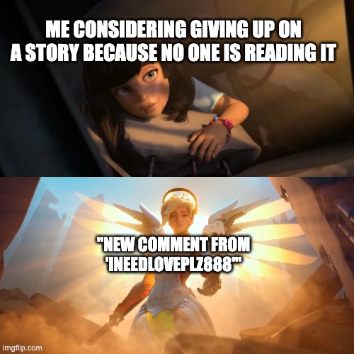 Overwatch Mercy Meme | ME CONSIDERING GIVING UP ON A STORY BECAUSE NO ONE IS READING IT; "NEW COMMENT FROM 'INEEDLOVEPLZ888'" | image tagged in overwatch mercy meme | made w/ Imgflip meme maker