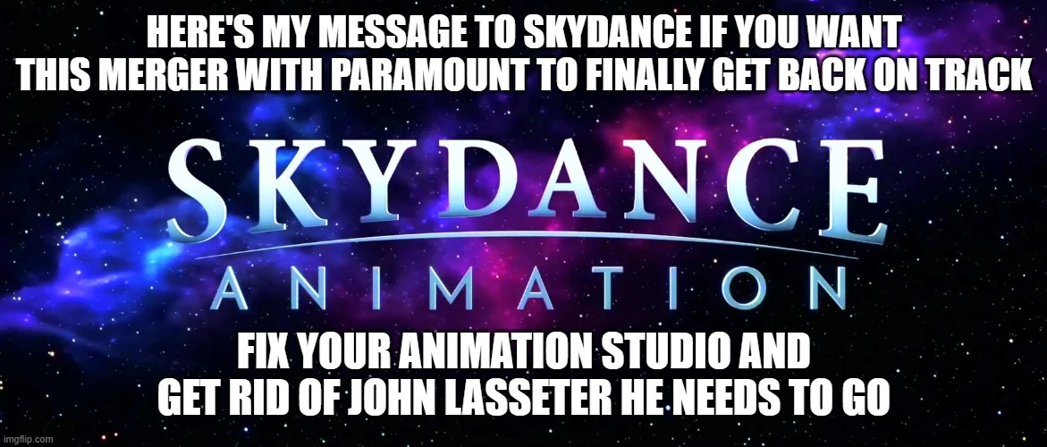 #getridofjohnlasseter | HERE'S MY MESSAGE TO SKYDANCE IF YOU WANT THIS MERGER WITH PARAMOUNT TO FINALLY GET BACK ON TRACK; FIX YOUR ANIMATION STUDIO AND GET RID OF JOHN LASSETER HE NEEDS TO GO | image tagged in public service announcement | made w/ Imgflip meme maker