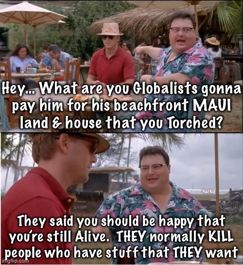 POS KILLER THIEVES | Hey… What are you Globalists gonna
pay him for his beachfront MAUI
land & house that you Torched? Marko; They said you should be happy that
you’re still Alive.  THEY normally KILL
people who have stuff that THEY want | image tagged in memes,see nobody cares,maui killers,evil freakin leftists doin wut they do,fjb voters progressives kissmyass | made w/ Imgflip meme maker