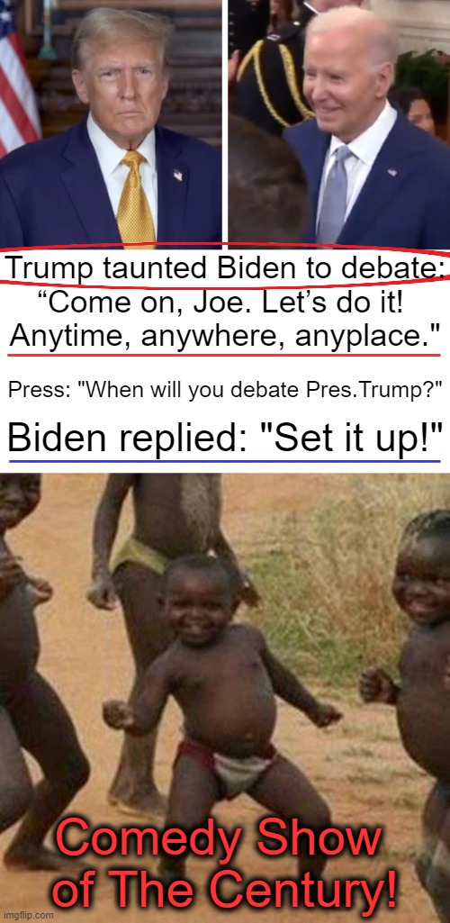Trump posted a video clip to his Truth Social account & Biden took the bait! | Trump taunted Biden to debate:
“Come on, Joe. Let’s do it! 
Anytime, anywhere, anyplace."; __________________; Press: "When will you debate Pres.Trump?"; Biden replied: "Set it up!"; ____________________; Comedy Show 
of The Century! | image tagged in donald trump,joe biden,debate,breaking news,political humor,make it pay per view | made w/ Imgflip meme maker
