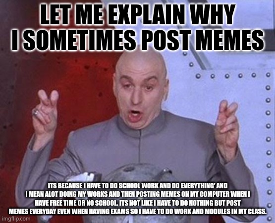 Dr Evil Laser | LET ME EXPLAIN WHY I SOMETIMES POST MEMES; ITS BECAUSE I HAVE TO DO SCHOOL WORK AND DO EVERYTHING' AND I MEAN ALOT DOING MY WORKS AND THEN POSTING MEMES ON MY COMPUTER WHEN I HAVE FREE TIME OR NO SCHOOL. ITS NOT LIKE I HAVE TO DO NOTHING BUT POST MEMES EVERYDAY EVEN WHEN HAVING EXAMS SO I HAVE TO DO WORK AND MODULES IN MY CLASS. | image tagged in memes,dr evil laser | made w/ Imgflip meme maker