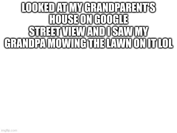 eh | LOOKED AT MY GRANDPARENT'S HOUSE ON GOOGLE STREET VIEW AND I SAW MY GRANDPA MOWING THE LAWN ON IT LOL | image tagged in l | made w/ Imgflip meme maker