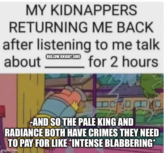 My kidnappers returning me after I talk about ___ for 2 hours | HOLLOW KNIGHT LORE; -AND SO THE PALE KING AND RADIANCE BOTH HAVE CRIMES THEY NEED TO PAY FOR LIKE *INTENSE BLABBERING* | image tagged in my kidnappers returning me after i talk about ___ for 2 hours | made w/ Imgflip meme maker