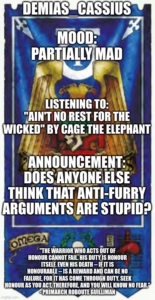 Context in the comments | DEMIAS_CASSIUS; MOOD:
PARTIALLY MAD; LISTENING TO:
"AIN'T NO REST FOR THE WICKED" BY CAGE THE ELEPHANT; ANNOUNCEMENT:
DOES ANYONE ELSE THINK THAT ANTI-FURRY ARGUMENTS ARE STUPID? "THE WARRIOR WHO ACTS OUT OF HONOUR CANNOT FAIL. HIS DUTY IS HONOUR ITSELF. EVEN HIS DEATH -- IF IT IS HONOURABLE -- IS A REWARD AND CAN BE NO FAILURE, FOR IT HAS COME THROUGH DUTY. SEEK HONOUR AS YOU ACT, THEREFORE, AND YOU WILL KNOW NO FEAR."
- PRIMARCH ROBOUTE GUILLIMAN | image tagged in demias_cassius announcement template | made w/ Imgflip meme maker