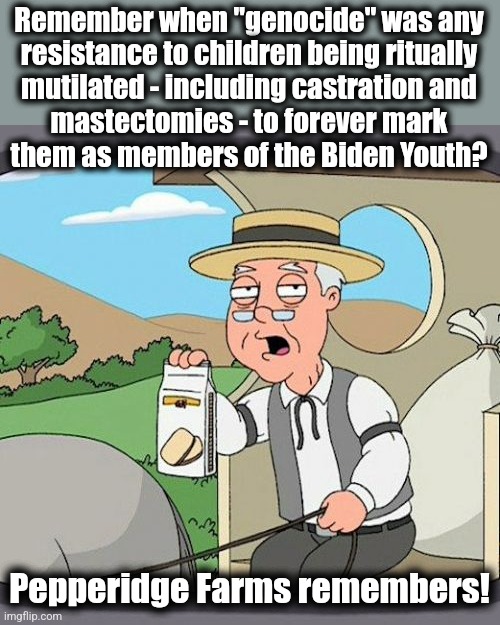 A year ago, they were opposed to "transgender genocide." | Remember when "genocide" was any
resistance to children being ritually
mutilated - including castration and
mastectomies - to forever mark
them as members of the Biden Youth? Pepperidge Farms remembers! | image tagged in memes,pepperidge farm remembers,genocide,transgender,democrats,joe biden | made w/ Imgflip meme maker