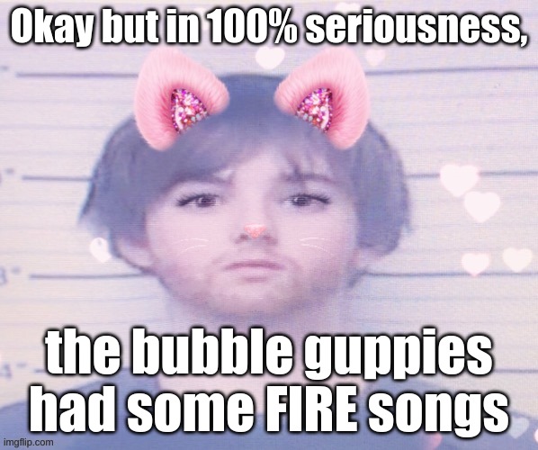 LazyMazy mugshot but he's a femboy | Okay but in 100% seriousness, the bubble guppies had some FIRE songs | image tagged in lazymazy mugshot but he's a femboy | made w/ Imgflip meme maker