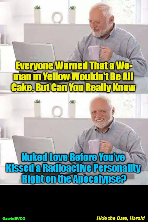 Hide the Date, Harold | Everyone Warned That a Wo-

man in Yellow Wouldn't Be All 

Cake. But Can You Really Know; Nuked Love Before You've 

Kissed a Radioactive Personality 

Right on the Apocalypse? Hide the Date, Harold; OzwinEVCG | image tagged in memes,hide the pain harold,punning amok,awkward,dating,men and women | made w/ Imgflip meme maker