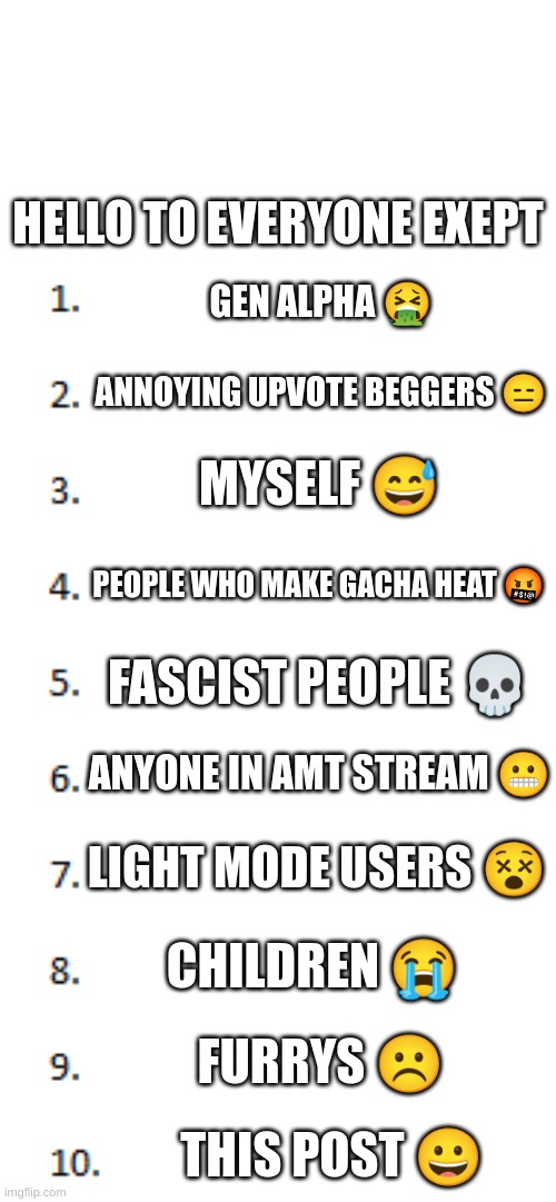 H e l l o | HELLO TO EVERYONE EXEPT; GEN ALPHA 🤮; ANNOYING UPVOTE BEGGERS 😑; MYSELF 😅; PEOPLE WHO MAKE GACHA HEAT 🤬; FASCIST PEOPLE 💀; ANYONE IN AMT STREAM 😬; LIGHT MODE USERS 😵; CHILDREN 😭; FURRYS ☹; THIS POST 😀 | image tagged in top 10 list | made w/ Imgflip meme maker