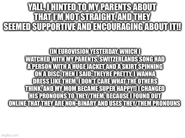 YALL, I HINTED TO MY PARENTS ABOUT THAT I’M NOT STRAIGHT, AND THEY SEEMED SUPPORTIVE AND ENCOURAGING ABOUT IT!! (IN EUROVISION YESTERDAY, WHICH I WATCHED WITH MY PARENTS, SWITZERLANDS SONG HAD A PERSON WITH A HUGE JACKET AND A SKIRT SPINNING ON A DISC. THEN I SAID: THEYRE PRETTY, I WANNA DRESS LIKE THEM. I DON’T CARE WHAT THE OTHERS THINK, AND MY MOM BECAME SUPER HAPPY!) I CHANGED HIS PRONOUNS TO THEY/THEM, BECAUSE I FOUND OUT ONLINE THAT THEY ARE NON-BINARY AND USES THEY/THEM PRONOUNS | made w/ Imgflip meme maker