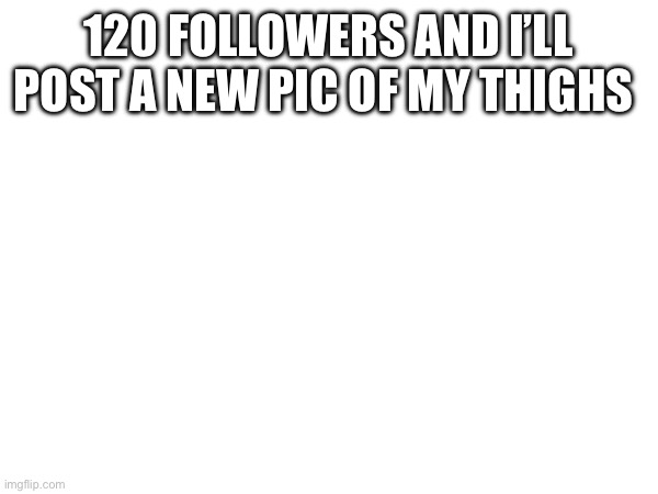 120 FOLLOWERS AND I’LL POST A NEW PIC OF MY THIGHS | made w/ Imgflip meme maker