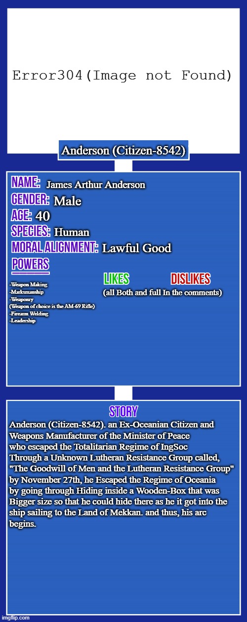 Here it comes, my TwoKinds/1984 OC! | Error304(Image not Found); Anderson (Citizen-8542); James Arthur Anderson; Male; 40; Human; Lawful Good; -Weapon Making
-Marksmanship
-Weaponry
(Weapon of choice is the AM-69 Rifle)
-Firearm Welding
-Leadership; (all Both and full In the comments); Anderson (Citizen-8542). an Ex-Oceanian Citizen and 
Weapons Manufacturer of the Minister of Peace 
who escaped the Totalitarian Regime of IngSoc
Through a Unknown Lutheran Resistance Group called,
"The Goodwill of Men and the Lutheran Resistance Group"
by November 27th, he Escaped the Regime of Oceania
by going through Hiding inside a Wooden-Box that was
Bigger size so that he could hide there as he it got into the 
ship sailing to the Land of Mekkan. and thus, his arc
begins. | image tagged in oc full showcase v2,twokinds,oc,1984 | made w/ Imgflip meme maker