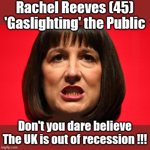 Labour's Rachel Reeves - Gaslighting the UK | Rachel Reeves (45)
'Gaslighting' the Public; RACHEL REEVES (45); Middle-aged (45) Rachel Reeves tries to get 'Down With the Kids'; Sir Keir Starmer MP; Muslim Votes Matter; YOU CAN'T TRUST A STARMER PLEDGE; RWANDA U-TURN? Blood on Starmers hands? LABOUR IS DESPERATE; 1st Rwanda flight was near 2yrs ago; LEFTY IMMIGRATION LAWYERS; Burnham; Rayner; Starmer; PLAUSIBLE DENIABILITY !!! Taxi for Rayner ? #RR4PM;100's more Tax collectors; Higher Taxes Under Labour; We're Coming for You; Labour pledges to clamp down on Tax Dodgers; Higher Taxes under Labour; Rachel Reeves Angela Rayner Bovvered? Higher Taxes under Labour; Risks of voting Labour; * EU Re entry? * Mass Immigration? * Build on Greenbelt? * Rayner as our PM? * Ulez 20 mph fines? * Higher taxes? * UK Flag change? * Muslim takeover? * End of Christianity? * Economic collapse? TRIPLE LOCK' Anneliese Dodds Rwanda plan Quid Pro Quo UK/EU Illegal Migrant Exchange deal; UK not taking its fair share, EU Exchange Deal = People Trafficking !!! Starmer to Betray Britain, #Burden Sharing #Quid Pro Quo #100,000; #Immigration #Starmerout #Labour #wearecorbyn #KeirStarmer #DianeAbbott #McDonnell #cultofcorbyn #labourisdead #labourracism #socialistsunday #nevervotelabour #socialistanyday #Antisemitism #Savile #SavileGate #Paedo #Worboys #GroomingGangs #Paedophile #IllegalImmigration #Immigrants #Invasion #Starmeriswrong #SirSoftie #SirSofty #Blair #Steroids (AKA Keith) Labour Slippery Starmer ABBOTT BACK; Union Jack Flag in election campaign material; Concerns raised by Black, Asian and Minority ethnic (BAME) group & activists; Capt U-Turn; Hunt down Tax Dodgers; Higher tax under Labour;; Are we expected to earn a living if we can't 'GAME' the illegal immigration market; Starmer is Useless; Are we expected to earn a living now that the Rwanda plan has passed? Just think of the lives that could've been saved; Hey - I wasn't the only MP who voted against the Rwanda plan every single time; TO DISTANCE STARMER FROM THE RWANDA BILL DELAYS; RWANDA AIRPORT; I've always voted against the Rwanda plan; BBC QT " just say you're from Congo" !!! What can I say I 'AM' Capt U-Turn - You can't trust a single word I say - Sorry about the fatalities; VOTE FOR ME; Starmer/Labour to adopt the Rwanda plan? SLIPPERY STARMER =; A SLIPPERY LABOUR PARTY; Are you really going to trust Labour with your vote ? Pension Triple Lock; AS FAR AS YOU CAN THROW IT; Your Next PM? The economy isn't doing as well as official figures suggest; Totally misuses trendy 'GASLIGHTING' term; Makes desperate speech to . . . GASLIGHT THE TORIES; Don't you dare believe
The UK is out of recession !!! | image tagged in rachel reeves labour,labourisdead,illegal immigration,stop boats rwanda,hamas israel palestine muslim vote,reeves gaslighting | made w/ Imgflip meme maker
