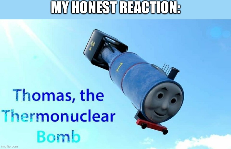 thomas the thermonuclear bomb | MY HONEST REACTION: | image tagged in thomas the thermonuclear bomb | made w/ Imgflip meme maker