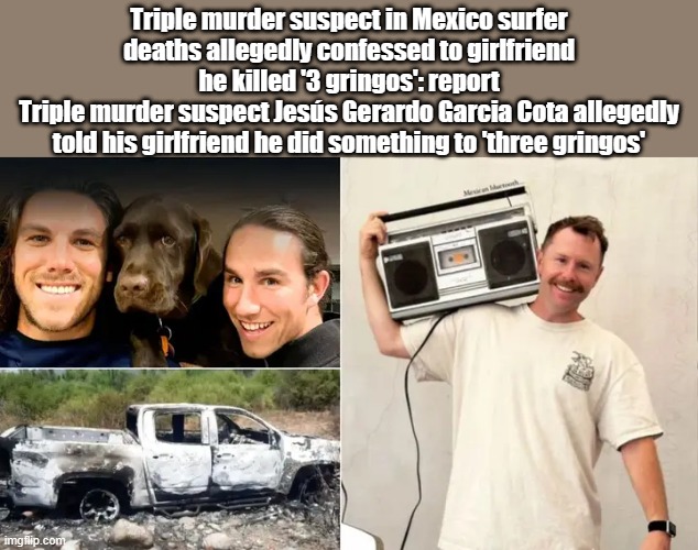 Just think BIDEN just brought in millions that call you Gringos, And many other racist terms.  Thats a HATE CRIME | Triple murder suspect in Mexico surfer deaths allegedly confessed to girlfriend he killed '3 gringos': report
Triple murder suspect Jesús Gerardo Garcia Cota allegedly told his girlfriend he did something to 'three gringos' | image tagged in democrats,racist | made w/ Imgflip meme maker
