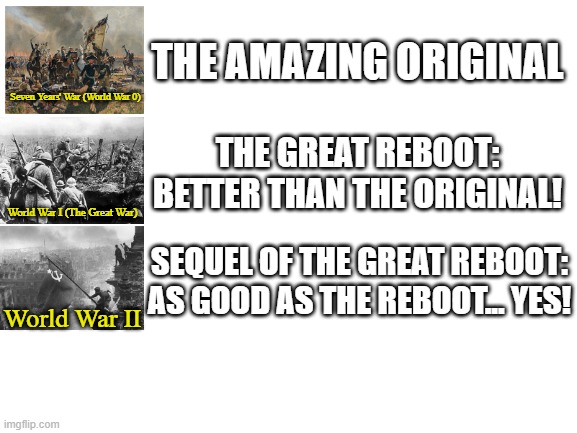 World War Trilogy | THE AMAZING ORIGINAL; Seven Years' War (World War 0); THE GREAT REBOOT: BETTER THAN THE ORIGINAL! World War I (The Great War); SEQUEL OF THE GREAT REBOOT: AS GOOD AS THE REBOOT... YES! World War II | image tagged in blank white template | made w/ Imgflip meme maker