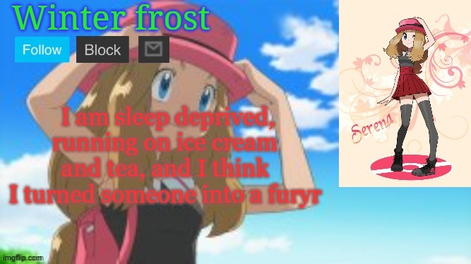 Winter frost serena template | I am sleep deprived, running on ice cream and tea, and I think I turned someone into a furyr | image tagged in winter frost serena template | made w/ Imgflip meme maker